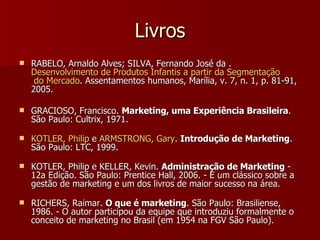 Livros RABELO, Arnaldo Alves; SILVA, Fernando José da .  Desenvolvimento  de  Produtos   Infantis  a  partir  da  Segmentação  do Mercado . Assentamentos humanos, Marília, v. 7, n. 1, p. 81-91, 2005.  GRACIOSO, Francisco.  Marketing, uma Experiência Brasileira . São Paulo: Cultrix, 1971.  KOTLER, Philip  e  ARMSTRONG, Gary .  Introdução de Marketing . São Paulo: LTC, 1999.  KOTLER, Philip e KELLER, Kevin.  Administração de Marketing  - 12a Edição. São Paulo: Prentice Hall, 2006. - É um clássico sobre a gestão de marketing e um dos livros de maior sucesso na área.  RICHERS, Raimar.  O que é marketing . São Paulo: Brasiliense, 1986. - O autor participou da equipe que introduziu formalmente o conceito de marketing no Brasil (em 1954 na FGV São Paulo).  