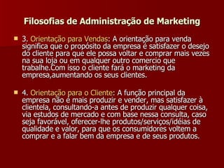 3.  Orientação   para   Vendas : A orientação para venda significa que o propósito da empresa é satisfazer o desejo do cliente para que ele possa voltar e comprar mais vezes na sua loja ou em qualquer outro comercio que trabalhe.Com isso o cliente fará o marketing da empresa,aumentando os seus clientes.  4.  Orientação   para  o  Cliente : A função principal da empresa não é mais produzir e vender, mas satisfazer à clientela, consultando-a antes de produzir qualquer coisa, via estudos de mercado e com base nessa consulta, caso seja favorável, oferecer-lhe produtos/serviços/idéias de qualidade e valor, para que os consumidores voltem a comprar e a falar bem da empresa e de seus produtos.   Filosofias de Administração de Marketing 