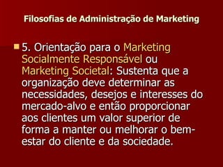 Filosofias de Administração de Marketing 5. Orientação para o  Marketing  Socialmente   Responsável  ou  Marketing Societal : Sustenta que a organização deve determinar as necessidades, desejos e interesses do mercado-alvo e então proporcionar aos clientes um valor superior de forma a manter ou melhorar o bem-estar do cliente e da sociedade.  