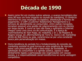 Década de 1990 Assim como fez em muitos outros setores, o avanço tecnológico dos anos 90 teve um forte impacto no mundo do marketing. O comércio eletrônico foi uma revolução na logística, distribuição e formas de pagamento. O CRM  (Customer Relationship Management)  e o serviços de atendimento ao consumidor, entre outras inovações, tornaram possivel uma gestão de relacionamento com os clientes em larga escala. E como se isso não fosse o suficiente a Internet chegou como uma nova via de comunicação. É a época do  maximarketing  de Stan Rapp, do  maketing 1 to 1 , da Peppers & Rogers Group, do  aftermarketing  de Terry G. Vavra e do  marketing direto  de Bob Stone ou seja, caracterizou-se por uma constante busca pela personalização em massa. Outra tendência do período foi o fortalecimento do conceito de  marketing societal  no qual tornou-se uma exigência de mercado haver uma preocupação com o bem-estar da sociedade. A satisfação do consumidor e a opinião pública, passou a estar diretamente ligada a participação das organizações em causas sociais, e a responsabilidade social transformou-se numa vantagem competitiva. 