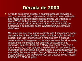 Década de 2000 A virada do milênio assistiu a segmentação da televisão a cabo, a popularidade da telefonia celular e a democratização dos meios de comunicação especialmente via Internet. A World Wide Web já estava madura o suficiente e nos primeiros anos desta década surgiram uma infinidade de pesquisas e publicações sobre  webmarketing  e comércio eletrônico.  Mas mais do que isso, agora o cliente não tinha apenas poder de barganha, tinha também poder de informação. Era de se esperar que isso influenciasse a maneira com a qual os consumidores interagiam com as empresas e entre si. A mídia espontânea, conseguida por esforços de Assessoria de imprensa, Relações Públicas e Marketing Social começam a tomar o espaço da propaganda tradicional. O nascimento do  marketing de permissão , de Seth Godin, a conceitualização do  marketing boca-a-boca  por George Silverman e a explosão do  buzzmarketing  e do  marketing viral  por autores como Russell Goldsmith e Mark Hughes. 