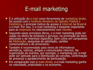 E-mail marketing É a utilização do  e-mail  como ferramenta de  marketing  direto . De acordo com o  Instituto   Brasileiro  de  Opinião   Pública  e  Estatística , o principal motivo de acesso à  Internet  no  Brasil  é o e-mail. Por isso, o e-mail marketing é bastante importante para as  empresas  no relacionamento com  clientes .  Seguindo esses princípios éticos, o e-mail marketing pode ser usado na oferta de produtos e serviços, na promoção de itens adicionais e de interesse específico, bem como em campanhas de  fidelização , pesquisas de satisfação, cartões comemorativos e de aniversário. Também é recomendado para envio de informativos periódicos, notícias, artigos e comunicados internos. Na organização de eventos, por exemplo, o marketing por e-mail pode ser aplicado para a distribuição de convites, confirmação de presença e agradecimento de participação. Em comparação com a  mala   direta , o e-mail marketing ganha na velocidade, praticidade e na economia.   