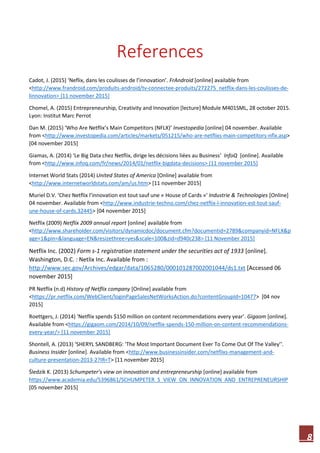 8
References
Cadot, J. (2015] ‘Neflix, dans les coulisses de l’innovation’. FrAndroid [online] available from
<http://www.frandroid.com/produits-android/tv-connectee-produits/272275_netflix-dans-les-coulisses-de-
linnovation> [11 november 2015]
Chomel, A. (2015) Entrepreneurship, Creativity and Innovation [lecture] Module M401SML, 28 october 2015.
Lyon: Institut Marc Perrot
Dan M. (2015) ‘Who Are Netflix’s Main Competitors (NFLX)’ Investopedia [online] 04 november. Available
from <http://www.investopedia.com/articles/markets/051215/who-are-netflixs-main-competitors-nflx.asp>
[04 november 2015]
Giamas, A. (2014) ‘Le Big Data chez Netflix, dirige les décisions liées au Business‘ InfoQ [online]. Available
from <http://www.infoq.com/fr/news/2014/01/netflix-bigdata-decisions> [11 november 2015]
Internet World Stats (2014) United States of America [Online] available from
<http://www.internetworldstats.com/am/us.htm> [11 november 2015]
Muriel D.V. ‘Chez Netflix l’innovation est tout sauf une « House of Cards »‘ Industrie & Technologies [Online]
04 november. Available from <http://www.industrie-techno.com/chez-netflix-l-innovation-est-tout-sauf-
une-house-of-cards.32445> [04 november 2015]
Netflix (2009) Netflix 2009 annual report [online] available from
<http://www.shareholder.com/visitors/dynamicdoc/document.cfm?documentid=2789&companyid=NFLX&p
age=1&pin=&language=EN&resizethree=yes&scale=100&zid=d940c238> [11 November 2015]
Netflix Inc. (2002) Form s-1 registration statement under the securities act of 1933 [online].
Washington, D.C. : Netlix Inc. Available from :
http://www.sec.gov/Archives/edgar/data/1065280/000101287002001044/ds1.txt [Accessed 06
november 2015]
PR Netflix (n.d) History of Netflix company [Online] available from
<https://pr.netflix.com/WebClient/loginPageSalesNetWorksAction.do?contentGroupId=10477> [04 nov
2015]
Roettgers, J. (2014) ‘Netflix spends $150 million on content recommendations every year’. Gigaom [online].
Available from <https://gigaom.com/2014/10/09/netflix-spends-150-million-on-content-recommendations-
every-year/> [11 november 2015]
Shontell, A. (2013) ‘SHERYL SANDBERG: 'The Most Important Document Ever To Come Out Of The Valley’'.
Business Insider [online]. Available from <http://www.businessinsider.com/netflixs-management-and-
culture-presentation-2013-2?IR=T> [11 november 2015]
Śledzik K. (2013) Schumpeter’s view on innovation and entrepreneurship [online] available from
https://www.academia.edu/5396861/SCHUMPETER_S_VIEW_ON_INNOVATION_AND_ENTREPRENEURSHIP
[05 november 2015]
 