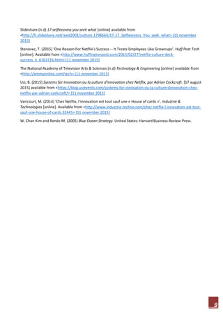 9
Slideshare (n.d) 17 selflessness you seek what [online] available from
<http://fr.slideshare.net/reed2001/culture-1798664/17-17_Selflessness_You_seek_what> [11 november
2015]
Stenovec, T. (2015) ‘One Reason For Netflix’s Success -- It Treats Employees Like Grownups’. Huff Post Tech
[online]. Available from <http://www.huffingtonpost.com/2015/02/27/netflix-culture-deck-
success_n_6763716.html> [11 november 2015]
The National Academy of Television Arts & Sciences (n.d) Technology & Engineering [online] available from
<http://emmyonline.com/tech> [11 november 2015]
Usi, B. (2015) Systems for Innovation ou la culture d’innovation chez Netflix, par Adrian Cockcroft. [17 august
2015] available from <https://blog.usievents.com/systems-for-innovation-ou-la-culture-dinnovation-chez-
netflix-par-adrian-cockcroft/> [11 november 2015]
Vericourt, M. (2014) ‘Chez Netflix, l’innovation est tout sauf une « House of cards »’. Industrie &
Technologies [online]. Available from <http://www.industrie-techno.com/chez-netflix-l-innovation-est-tout-
sauf-une-house-of-cards.32445> [11 november 2015]
W. Chan Kim and Renée M. (2005) Blue Ocean Strategy. United States: Harvard Business Review Press.
 