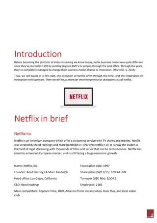 1
Introduction
Before becoming the platform of video streaming we know today, Netlix business model was quite different
since they’ve started in 1997 by sending physical DVD’s to people, through the post office. Through the years,
they’ve completely managed to change their business model, thanks to innovation. (Muriel D. V. 2014)
Thus, we will tackle in a first part, the evolution of Netflix offer through the time, and the importance of
innovation in this process. Then we will focus more on the entrepreneurial characteristics of Netflix.
Netflix in brief
Netflix Inc
Netflix is an American company which offer a streaming service with TV shows and movies. Netflix
was created by Reed Hastings and Marc Randolph in 1997 (PR Netflix n.d). It is now the leader in
the field of legal streaming with thousands of films and series that can be rented online. Netflix has
recently arrived on European market, and is still facing a huge economic growth.
Name: Netflix, Inc Foundation date: 1997
Founder: Reed Hastings & Marc Randolph Share price (04/11/15): 109.74 USD
Head office: Los Gatos, California Turnover (USD Mn): 5,504.7
CEO: Reed Hastings Employees: 2189
Main competitors: Popcorn Time, HBO, Amazon Prime instant video, Hulu Plus, and local video
club.
 