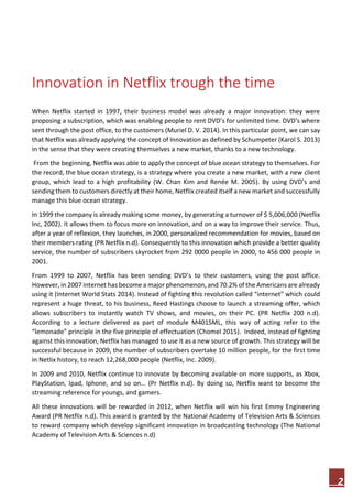 2
Innovation in Netflix trough the time
When Netflix started in 1997, their business model was already a major innovation: they were
proposing a subscription, which was enabling people to rent DVD’s for unlimited time. DVD’s where
sent through the post office, to the customers (Muriel D. V. 2014). In this particular point, we can say
that Netflix was already applying the concept of Innovation as defined by Schumpeter (Karol S. 2013)
in the sense that they were creating themselves a new market, thanks to a new technology.
From the beginning, Netflix was able to apply the concept of blue ocean strategy to themselves. For
the record, the blue ocean strategy, is a strategy where you create a new market, with a new client
group, which lead to a high profitability (W. Chan Kim and Renée M. 2005). By using DVD’s and
sending them to customers directly at their home, Netflix created itself a new market and successfully
manage this blue ocean strategy.
In 1999 the company is already making some money, by generating a turnover of $ 5,006,000 (Netflix
Inc, 2002). It allows them to focus more on innovation, and on a way to improve their service. Thus,
after a year of reflexion, they launches, in 2000, personalized recommendation for movies, based on
their members rating (PR Netflix n.d). Consequently to this innovation which provide a better quality
service, the number of subscribers skyrocket from 292 0000 people in 2000, to 456 000 people in
2001.
From 1999 to 2007, Netflix has been sending DVD’s to their customers, using the post office.
However, in 2007 internet has become a major phenomenon, and 70.2% of the Americans are already
using it (Internet World Stats 2014). Instead of fighting this revolution called “internet” which could
represent a huge threat, to his business, Reed Hastings choose to launch a streaming offer, which
allows subscribers to instantly watch TV shows, and movies, on their PC. (PR Netflix 200 n.d).
According to a lecture delivered as part of module M401SML, this way of acting refer to the
“lemonade” principle in the five principle of effectuation (Chomel 2015). Indeed, instead of fighting
against this innovation, Netflix has managed to use it as a new source of growth. This strategy will be
successful because in 2009, the number of subscribers overtake 10 million people, for the first time
in Netlix history, to reach 12,268,000 people (Netflix, Inc. 2009).
In 2009 and 2010, Netflix continue to innovate by becoming available on more supports, as Xbox,
PlayStation, Ipad, Iphone, and so on… (Pr Netflix n.d). By doing so, Netflix want to become the
streaming reference for youngs, and gamers.
All these innovations will be rewarded in 2012, when Netflix will win his first Emmy Engineering
Award (PR Netflix n.d). This award is granted by the National Academy of Television Arts & Sciences
to reward company which develop significant innovation in broadcasting technology (The National
Academy of Television Arts & Sciences n.d)
 