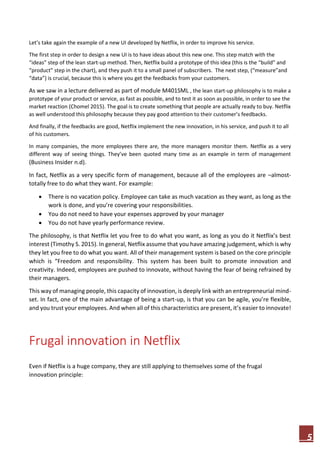 5
Let’s take again the example of a new UI developed by Netflix, in order to improve his service.
The first step in order to design a new UI is to have ideas about this new one. This step match with the
“ideas” step of the lean start-up method. Then, Netflix build a prototype of this idea (this is the “build” and
“product” step in the chart), and they push it to a small panel of subscribers. The next step, (“measure”and
“data”) is crucial, because this is where you get the feedbacks from your customers.
As we saw in a lecture delivered as part of module M401SML , the lean start-up philosophy is to make a
prototype of your product or service, as fast as possible, and to test it as soon as possible, in order to see the
market reaction (Chomel 2015). The goal is to create something that people are actually ready to buy. Netflix
as well understood this philosophy because they pay good attention to their customer’s feedbacks.
And finally, if the feedbacks are good, Netflix implement the new innovation, in his service, and push it to all
of his customers.
In many companies, the more employees there are, the more managers monitor them. Netflix as a very
different way of seeing things. They’ve been quoted many time as an example in term of management
(Business Insider n.d).
In fact, Netflix as a very specific form of management, because all of the employees are –almost-
totally free to do what they want. For example:
 There is no vacation policy. Employee can take as much vacation as they want, as long as the
work is done, and you’re covering your responsibilities.
 You do not need to have your expenses approved by your manager
 You do not have yearly performance review.
The philosophy, is that Netflix let you free to do what you want, as long as you do it Netflix’s best
interest (Timothy S. 2015). In general, Netflix assume that you have amazing judgement, which is why
they let you free to do what you want. All of their management system is based on the core principle
which is “Freedom and responsibility. This system has been built to promote innovation and
creativity. Indeed, employees are pushed to innovate, without having the fear of being refrained by
their managers.
This way of managing people, this capacity of innovation, is deeply link with an entrepreneurial mind-
set. In fact, one of the main advantage of being a start-up, is that you can be agile, you’re flexible,
and you trust your employees. And when all of this characteristics are present, it’s easier to innovate!
Frugal innovation in Netflix
Even if Netflix is a huge company, they are still applying to themselves some of the frugal
innovation principle:
 