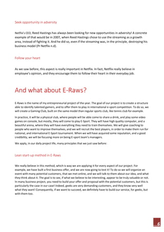 6
Seek opportunity in adversity
Netflix’s CEO, Reed Hastings has always been looking for new opportunities in adversity! A concrete
example of that would be in 2007, when Reed Hastings chose to use the streaming as a growth
area, instead of fighting it. And he did so, even if the streaming was, in the principle, destroying his
business model (Pr Netflix n.d).
Follow your heart
As we saw before, this aspect is really important in Netflix. In fact, Netflix really believe in
employee’s opinion, and they encourage them to follow their heart in their everyday job.
And what about E-Raws?
E-Raws is the name of my entrepreneurial project of the year. The goal of our project is to create a structure
able to identify talented gamers, and to offer them to play in international e-sport competition. To do so, we
will create a Gaming Club, built on the same model than regular sports club, like tennis club for example.
In practice, it will be a physical club, where people will be able come to share a drink, and play some video
games on console, but mostly, they will come to play E-Sport. They will have high quality computer, and a
beautiful arena, where they will have everything they need to train themselves. We will give coaching to
people who want to improve themselves, and we will recruit the best players, in order to make them run for
national, and international E-Sport tournament. When we will have acquired some reputation, and a good
credibility, we will be focusing more on being E-sport team’s managers.
We apply, in our daily project life, many principles that we just saw before:
Lean start-up method in E-Raws
We really believe in this method, which is way we are applying it for every aspect of our project. For
example, we have built a first business offer, and we are now going to test it! To do so we will organize an
event with many potential customers, that we met online, and we will talk to them about our idea, and what
they think about it. The goal is to see, if what we believe to be interesting, appear to be truly valuable or not.
In many business project, you need to build your offer and proposal with the potential customers, but this is
particularly the case in our case! Indeed, geeks are very demanding customers, and they know very well
what they want! Consequently, if we want to succeed, we definitely have to build our service, for geeks, but
with them too.
 