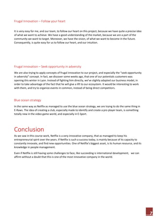 7
Frugal Innovation – Follow your heart
It is very easy for me, and our team, to follow our heart on this project, because we have quite a precise idea
of what we want to achieve. We have a good understanding of the market, because we are a part of the
community we want to target. Moreover, we have the vision, of what we want to become in the future.
Consequently, is quite easy for us to follow our heart, and our intuition.
Frugal innovation – Seek opportunity in adversity
We are also trying to apply concepts of frugal innovation to our project, and especially the “seek opportunity
in adversity” concept. In fact, we discover some weeks ago, that one of our potentials customers was
opening this winter in Lyon. Instead of fighting him directly, we’ve slightly adapted our business model, in
order to take advantage of the fact that he will give a lift to our ecosystem. It would be interesting to work
with them, and try to organize events in common, instead of being direct competitors.
Blue ocean strategy
In the same way as Netflix as managed to use the blue ocean strategy, we are trying to do the same thing in
E-Raws. The idea of creating a club, especially made to identify and create a pro player team, is something
totally new in the video game world, and especially in E-Sport.
Conclusion
As we saw in this course work, Netflix is a very innovative company, that as managed to keep his
entrepreneurial spirit over the years. If Netflix is such a success today, is mainly because of its capacity to
constantly innovate, and find new opportunities. One of Netflix’s biggest asset, is its human resource, and its
knowledge in people management.
Even if Netflix is still having some challenges to face, like succeeding is international development, we can
affirm without a doubt that this is one of the most innovative company in the world.
 