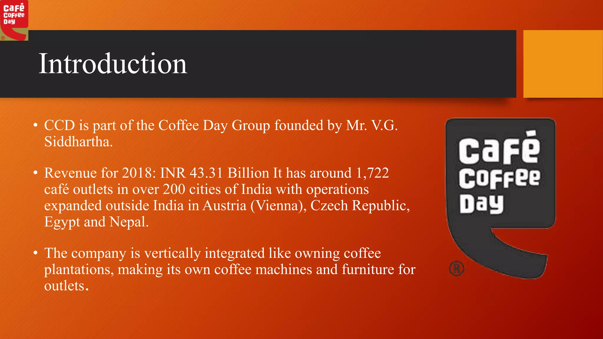 Introduction
• CCD is part of the Coffee Day Group founded by Mr. V.G.
Siddhartha.
• Revenue for 2018: INR 43.31 Billion It has around 1,722
café outlets in over 200 cities of India with operations
expanded outside India in Austria (Vienna), Czech Republic,
Egypt and Nepal.
• The company is vertically integrated like owning coffee
plantations, making its own coffee machines and furniture for
outlets.
 