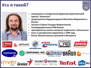 • совладелец и генеральный директор маркетинговой
группы “Комплето”
• представитель Нидерландского Института Маркетинга в
России
• состою в Совете Гильдии Маркетологов
• телеведущий канала PRO Бизнес
• преподаватель школы интернет-маркетинга «Нетология»
• опыт в электронном маркетинге с 1999 года
• более 350 рекламных кампаний в Интернете
Кто я такой?
 