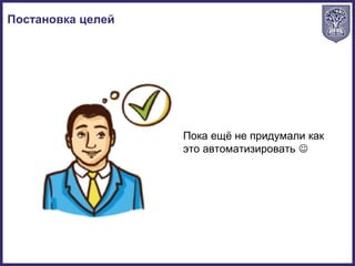 Постановка целей
Пока ещё не придумали как
это автоматизировать 
 