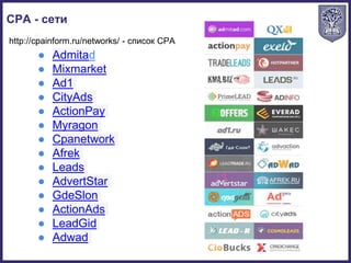 CPA - сети
● Admitad
● Mixmarket
● Ad1
● CityAds
● ActionPay
● Myragon
● Cpanetwork
● Afrek
● Leads
● AdvertStar
● GdeSlon
● ActionAds
● LeadGid
● Adwad
http://cpainform.ru/networks/ - список CPA
 