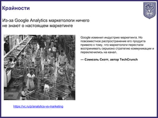 Крайности
https://vc.ru/p/analytics-vs-marketing
Из-за Google Analytics маркетологи ничего
не знают о настоящем маркетинге
Google изменил индустрию маркетинга. Но
повсеместное распространение его продукта
привело к тому, что маркетологи перестали
воспринимать серьезно стратегию коммуникации и
переключились на канал.
— Сэмюэль Скотт, автор TechCrunch
 