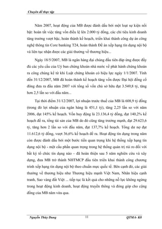 Chuyên đề thực tập
Nguyễn Thùy Dung QTMA- K8
11
Năm 2007, hoạt động của MB được đánh dấu bởi một loạt sự kiện nổi
bật: hoàn tất việc tăng vốn điều lệ lên 2.000 tỷ đồng, các chỉ tiêu kinh doanh
tăng trưởng vượt bậc, hoàn thành kế hoạch, triển khai thành công dự án công
nghệ thông tin Core banking T24, hoàn thành Đề án xếp hạng tín dụng nội bộ
và liên tục nhận được các giải thưởng về thương hiệu...
Ngày 18/5/2007, MB là ngân hàng đại chúng đầu tiên đáp ứng được đầy
đủ các yêu cầu của Uỷ ban chứng khoán nhà nước về phát hành chứng khoán
ra công chúng kể từ khi Luật chứng khoán có hiệu lực ngày 1/1/2007. Tính
đến 31/12/2007, MB đã hoàn thành kế hoạch tăng vốn được Đại hội đồng cổ
đông đưa ra đầu năm 2007 với tổng số vốn chủ sở hữu đạt 3.549,8 tỷ, tăng
hơn 2,5 lần so với đầu năm...
Tại thời điểm 31/12/2007, lợi nhuận trước thuế của MB là 608,9 tỷ đồng
(trong đó lợi nhuận của ngân hàng là 451,1 tỷ), tăng 2,25 lần so với năm
2006, đạt 145% kế hoạch. Vốn huy động là 23.136,4 tỷ đồng, đạt 140,2% kế
hoạch đề ra, tổng tài sản của MB do đó cũng tăng trưởng mạnh, đạt 29.623,6
tỷ, tăng hơn 2 lần so với đầu năm, đạt 137,7% kế hoạch. Tổng dư nợ đạt
11.612,6 tỷ đồng, vượt 36,6% kế hoạch đề ra. Hoạt động tín dụng trong năm
còn được đánh dấu bởi một bước tiến quan trọng khi hệ thống xếp hạng tín
dụng nội bộ - một cấu phần quan trọng trong hệ thống quản trị rủi ro đối với
bất kỳ tổ chức tín dụng nào – đã hoàn thiện sau 5 năm nghiên cứu và xây
dựng, đưa MB trở thành NHTMCP đầu tiên triển khai thành công chương
trình xếp hạng tín dụng nội bộ theo chuẩn mực quốc tế. Bên cạnh đó, các giải
thưởng về thương hiệu như Thương hiệu mạnh Việt Nam, Nhãn hiệu cạnh
tranh, Sao vàng đất Việt ... tiếp tục là kết quả cho những nỗ lực không ngừng
trong hoạt động kinh doanh, hoạt động truyền thông và đóng góp cho cộng
đồng của MB năm vừa qua.
 
