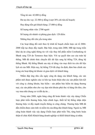 Chuyên đề thực tập
Nguyễn Thùy Dung QTMA- K8
13
Tổng tài sản: 42.000 tỷ đồng
Dư nợ cho vay: 22.500 tỷ đồng (vượt 38% chỉ tiêu kế hoạch)
Huy động tiền gửi khách hàng: 27.000 tỷ đồng
Số lượng nhân viên: 2700 người
Số lượng chi nhánh và phòng giao dịch: 120 điểm
Những thay đổi chủ yếu trong năm
Các hoạt động đổi mới theo lộ trình kế hoạch chiến lược cải tổ 2004-
2008 tiếp tục được đẩy mạnh. Đặc biệt, trong năm 2008, MB tập trung triển
khai dự án công nghệ thông tin với việc thay thế phần mềm Corebanking từ
IBank sang T24 do Temenos thực hiện. Với sự quyết tâm cao của toàn hệ
thống, MB đã chính thức chuyển đổi dữ liệu sang hệ thống T24, đóng hệ
thống IBank. Hệ thống IBank sau này sẽ dùng vào mục đích tra cứu dữ liệu
lịch sử của MB. Hiện nay, hệ thống T24 đã chạy ổn định, đảm bảo chính xác
trong các hoạt động tài khoản và giao dịch với khách hàng.
Nhằm đáp ứng nhu cầu ngày càng đa dạng của khách hàng, các sản
phẩm mới được nghiên cứu và liên tục hoàn thiện như các sản phẩm liên kết
với công ty chứng khoán, bảo hiểm - sản phẩm bảo hiểm tín dụng thương
mại, các sản phẩm như cho vay dựa trên khoản phải thu và hàng tồn kho, cho
vay mua nhà chung cư và đất dự án....
Trong năm 2008, ngân hàng cũng đã hoàn thành việc xây dựng Chiến
lược phát triển thương hiệu, hiệu chỉnh logo, thiết kế hệ thống nhận diện
thương hiệu và đẩy mạnh truyền thông ra công chúng. Thương hiệu MB đã
dần chiếm được cảm tình và niềm tin của đông đảo khách hàng. Ngoài ra, MB
cũng hoàn thành việc xây dựng Chiến lược phát triển Thẻ, từng bước hoàn
thiện tổ chức Khối Khách hàng doanh nghiệp và Khối khách hàng cá nhân.
 