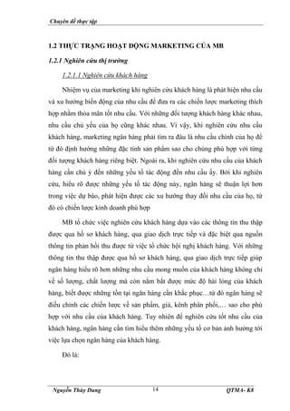 Chuyên đề thực tập
Nguyễn Thùy Dung QTMA- K8
14
1.2 THỰC TRẠNG HOẠT ĐỘNG MARKETING CỦA MB
1.2.1 Nghiên cứu thị trường
1.2.1.1 Nghiên cứu khách hàng
Nhiệm vụ của marketing khi nghiên cứu khách hàng là phát hiện nhu cầu
và xu hướng biến động của nhu cầu để đưa ra các chiến lược marketing thích
hợp nhằm thỏa mãn tốt nhu cầu. Với những đối tượng khách hàng khác nhau,
nhu cầu chủ yếu của họ cũng khác nhau. Vì vậy, khi nghiên cứu nhu cầu
khách hàng, marketing ngân hàng phải tìm ra đâu là nhu cầu chính của họ để
từ đó định hướng những đặc tính sản phẩm sao cho chúng phù hợp với từng
đối tượng khách hàng riêng biệt. Ngoài ra, khi nghiên cứu nhu cầu của khách
hàng cần chú ý đến những yếu tố tác động đến nhu cầu ấy. Bởi khi nghiên
cứu, hiểu rõ được những yếu tố tác động này, ngân hàng sẽ thuận lợi hơn
trong việc dự báo, phát hiện được các xu hướng thay đổi nhu cầu của họ, từ
đó có chiến lược kinh doanh phù hợp
MB tổ chức việc nghiên cứu khách hàng dựa vào các thông tin thu thập
được qua hồ sơ khách hàng, qua giao dịch trực tiếp và đặc biệt qua nguồn
thông tin phản hồi thu được từ việc tổ chức hội nghị khách hàng. Với những
thông tin thu thập được qua hồ sơ khách hàng, qua giao dịch trực tiếp giúp
ngân hàng hiểu rõ hơn những nhu cầu mong muốn của khách hàng không chỉ
về số lượng, chất lượng mà còn nắm bắt được mức độ hài lòng của khách
hàng, biết được những tồn tại ngân hàng cần khắc phục…từ đó ngân hàng sẽ
điều chỉnh các chiến lược về sản phẩm, giá, kênh phân phối,… sao cho phù
hợp với nhu cầu của khách hàng. Tuy nhiên để nghiên cứu tốt nhu cầu của
khách hàng, ngân hàng cần tìm hiểu thêm những yếu tố cơ bản ảnh hưởng tới
việc lựa chọn ngân hàng của khách hàng.
Đó là:
 