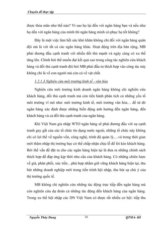 Chuyên đề thực tập
Nguyễn Thùy Dung QTMA- K8
16
được thỏa mãn như thế nào? Vì sao họ lại đến với ngân hàng bạn và nếu như
họ dến với ngân hàng của mình thì ngân hàng mình có phục họ tốt không?
Đây là một việc làm hết sức khó khăn không chỉ đối với ngân hàng quân
đội mà là với tất cả các ngân hàng khác. Hoạt động trên địa bàn rộng, MB
phải đương đầu cạnh tranh với nhiều đối thủ mạnh và ngày càng có xu thế
tăng lên. Chính bởi thế muốn đạt kết quả cao trong công tác nghiên cứu khách
hàng và đối thủ cạnh tranh đòi hỏi MB phải đầu tư thích hợp vào công tác này
không chỉ là về con người mà còn cả về vật chất.
1.2.1.3.Nghiên cứu môi trường kinh tế - văn hóa
Nghiên cứu môi trường kinh doanh ngân hàng không chỉ nghiên cứu
khách hàng, đối thủ cạnh tranh mà còn tiến hành phân tích cả những yếu tố
môi trường vĩ mô như: môi trường kinh tế, môi trường văn hóa… để từ đó
ngân hàng xác định được những biến động ảnh hưởng đến ngân hàng, đến
khách hàng và cả đối thủ cạnh tranh của ngân hàng.
Khi Việt Nam gia nhập WTO ngân hàng sẽ phải đương đầu với sự cạnh
tranh gay gắt của các tổ chức tín dụng nước ngoài, những tổ chức này không
chỉ có lợi thế về nguồn vốn, công nghệ, trình độ quản lý,…và trong thời gian
mới thâm nhập thị trường học có thể chấp nhận chịu lỗ để lôi kéo khách hàng.
Bởi thế vấn đề đặt ra cho các ngân hàng hiện tại là đưa ra những chính sách
thích hợp để đáp ứng kịp thời nhu cầu của khách hàng. Có những chiên lược
về giá, phân phối, xúc tiến…phù hợp nhằm giữ vững khách hàng hiện tại, thu
hút những doanh nghiệp mới trong tiến trình hội nhập, thu hút sự chú ý của
thị trường quốc tế.
MB không chỉ nghiên cứu những tác động trực tiếp đến ngân hàng mà
còn nghiên cứu dự đoán cả những tác động đến khách hàng của ngân hàng.
Trong xu thế hội nhập các DN Việt Nam có được rất nhiều cơ hội: tiếp thu
 