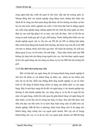 Chuyên đề thực tập
Nguyễn Thùy Dung QTMA- K8
17
công nghệ hiện đại, trình độ quản lý tiên tiến, tiếp cận thị trường quốc tế.
Nhưng đồng thời các doanh nghiệp cũng đứng trước những khó khăn thử
thách đó là: hàng rào thuế quan đang dần được cắt bỏ, không còn được sự bảo
hộ của nhà nước nhiều nghành sản xuất ở Việt Nam đặc biệt là những ngành
sản xuất công nghiệp nặng, những ngành đòi hỏi trình độ công nghệ cao như:
điện tử, sản xuất lắp ghép ô tô xe máy, sản xuất sắt thép…khó có thể tồn tại
trong sự cạnh tranh gay gắt về giá, chất lượng. Trước những khó khăn của các
doanh nghiệp ngoài việc tư vấn cho các DN để các DN có những biện pháp
điều chỉnh hoạt động kinh doanh bình thường, đạt được mục tiêu đề ra thì MB
còn đưa ra những chính sách hiệu quả như: tiết kiệm dự thưởng, lãi suất huy
động ngoại tệ cao, trả lãi trước, lãi suất thấp,…Thực hiện chính sách này MB
không chỉ tăng tính chủ động trong nguồn cho vay, thu hút được nguồn ngoại
tệ lớn cho ngân hàng mà còn nâng cao được uy tín của MB trên thị trường thế
giới.
1.2.2.Xác định thị trường mục tiêu
Đối với hầu hết các ngân hàng thì số lượng khách hàng doanh nghiệp là
nhỏ hơn rất nhiều so với khách hàng cá nhân, tuy nhiên nó lại chiếm một
mức dư nợ rất lớn. Điều này khẳng định rằng doanh nghiệp và các tổ chức
kinh tế vẫn đang là khách hàng chính sử dụng sản phẩm dịch vụ của ngân
hàng. Đây là một thực trạng rất tốt đối với ngân hàng vì các doanh nghiệp này
thường là một doanh nghiệp lớn, các tổng công ty và họ đã có quan hệ lâu
năm với ngân hàng, chính bởi mối quan hệ giữa khách hàng với ngân hàng rất
thân thiện, cả hai bên rất tin tưởng hài lòng về nhau. Khi nắm bắt được tinh
thần chủ đạo của nhà nước là cả nước thực hiện công cuộc cổ phần hóa các
doanh nghiệp, MB đã đưa ra phương châm hoạt động mới là đa dạng hóa
khách hàng, tăng cường cho vay ngoài quốc doanh. Bởi vậy mà số lượng
khách hàng cho vay và cả dư nợ cho vay ngoài quốc doanh của MB đã tăng
 