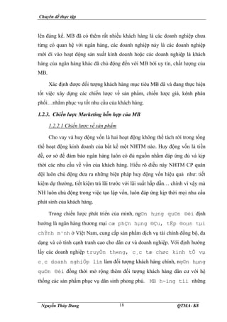 Chuyên đề thực tập
Nguyễn Thùy Dung QTMA- K8
18
lên đáng kể. MB đã có thêm rất nhiều khách hàng là các doanh nghiệp chưa
từng có quan hệ với ngân hàng, các doanh nghiệp này là các doanh nghiệp
mới đi vào hoạt động sản xuất kinh doanh hoặc các doanh nghiệp là khách
hàng của ngân hàng khác đã chủ động đến với MB bởi uy tín, chất lượng của
MB.
Xác định được đối tượng khách hàng mục tiêu MB đã và đang thực hiện
tốt việc xây dựng các chiến lược về sản phẩm, chiến lược giá, kênh phân
phối…nhằm phục vụ tốt nhu cầu của khách hàng.
1.2.3. Chiến lược Marketing hỗn hợp của MB
1.2.2.1 Chiến lược về sản phẩm
Cho vay và huy động vốn là hai hoạt động không thể tách rời trong tổng
thể hoạt động kinh doanh của bất kể một NHTM nào. Huy động vốn là tiền
đề, cơ sở để đảm bảo ngân hàng luôn có đủ nguồn nhằm đáp ứng đủ và kịp
thời các nhu cầu về vốn của khách hàng. Hiểu rõ điều này NHTM CP quân
đội luôn chủ động đưa ra những biện pháp huy động vốn hiệu quả như: tiết
kiệm dự thưởng, tiết kiệm trả lãi trước với lãi suất hấp dẫn… chính vì vậy mà
NH luôn chủ động trong việc tạo lập vốn, luôn đáp ứng kịp thời mọi nhu cầu
phát sinh của khách hàng.
Trong chiến lược phát triển của mình, ng©n hµng qu©n ®éi định
hướng là ngân hàng thương mại cæ phÇn hµng ®Çu, tËp ®oµn tµi
chÝnh m¹nh ở Việt Nam, cung cấp sản phẩm dịch vụ tài chính đồng bộ, đa
dạng và có tính cạnh tranh cao cho dân cư và doanh nghiệp. Với định hướng
lấy các doanh nghiệp truyÒn th«ng, c¸c tæ chøc kinh tÕ vµ
c¸c doanh nghiÖp lín làm đối tượng khách hàng chính, ng©n hµng
qu©n ®éi đồng thời mở rộng thêm đối tượng khách hàng dân cư với hệ
thống các sản phẩm phục vụ dân sinh phong phú. MB h-íng tíi những
 