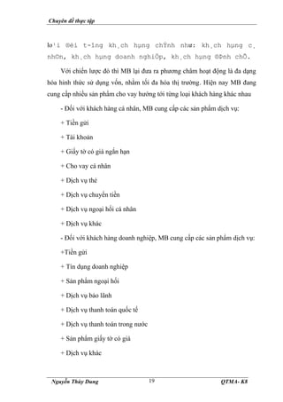 Chuyên đề thực tập
Nguyễn Thùy Dung QTMA- K8
19
lo¹i ®èi t-îng kh¸ch hµng chÝnh như: kh¸ch hµng c¸
nh©n, kh¸ch hµng doanh nghiÖp, kh¸ch hµng ®Þnh chÕ.
Với chiến lược đó thì MB lại đưa ra phương châm hoạt động là đa dạng
hóa hinh thức sử dụng vốn, nhằm tối đa hóa thị trường. Hiện nay MB đang
cung cấp nhiều sản phẩm cho vay hướng tới từng loại khách hàng khác nhau
- Đối với khách hàng cá nhân, MB cung cấp các sản phẩm dịch vụ:
+ Tiền gửi
+ Tài khoản
+ Giấy tờ có giá ngắn hạn
+ Cho vay cá nhân
+ Dịch vụ thẻ
+ Dịch vụ chuyển tiền
+ Dịch vụ ngoại hối cá nhân
+ Dịch vụ khác
- Đối với khách hàng doanh nghiệp, MB cung cấp các sản phẩm dịch vụ:
+Tiền gửi
+ Tín dụng doanh nghiệp
+ Sản phẩm ngoại hối
+ Dịch vụ bảo lãnh
+ Dịch vụ thanh toán quốc tế
+ Dịch vụ thanh toán trong nước
+ Sản phẩm giấy tờ có giá
+ Dịch vụ khác
 