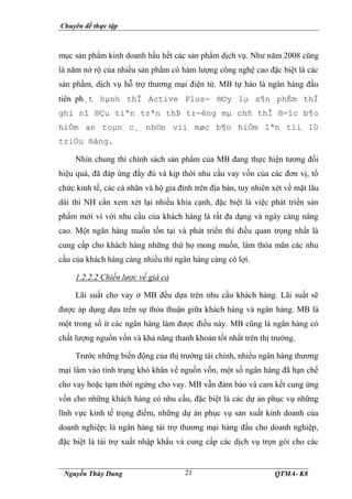 Chuyên đề thực tập
Nguyễn Thùy Dung QTMA- K8
21
mục sản phẩm kinh doanh hầu hết các sản phẩm dịch vụ. Như năm 2008 cũng
là năm nở rộ của nhiều sản phẩm có hàm lượng công nghệ cao đặc biệt là các
sản phẩm, dịch vụ hỗ trợ thương mại điện tử. MB tự hào là ngân hàng đầu
tiên ph¸t hµnh thÎ Active Plus- ®©y lµ s¶n phÈm thÎ
ghi nî ®Çu tiªn trªn thÞ tr-êng mµ chñ thÎ ®-îc b¶o
hiÓm an toµn c¸ nh©n víi møc b¶o hiÓm lªn tíi 10
triÖu ®ång.
Nhìn chung thì chính sách sản phẩm của MB đang thực hiện tương đối
hiệu quả, đã đáp ứng đầy đủ và kịp thời nhu cầu vay vốn của các đơn vị, tổ
chức kinh tế, các cá nhân và hộ gia đình trên địa bàn, tuy nhiên xét về mặt lâu
dài thì NH cần xem xét lại nhiều khía cạnh, đặc biệt là việc phát triển sản
phẩm mới vì với nhu cầu của khách hàng là rất đa dạng và ngày càng nâng
cao. Một ngân hàng muốn tồn tại và phát triển thì điều quan trọng nhất là
cung cấp cho khách hàng những thứ họ mong muốn, làm thỏa mãn các nhu
cầu của khách hàng càng nhiều thì ngân hàng càng có lợi.
1.2.2.2 Chiến lược về giá cả
Lãi suất cho vay ở MB đều dựa trên nhu cầu khách hàng. Lãi suất sẽ
được áp dụng dựa trên sự thỏa thuận giữa khách hàng và ngân hàng. MB là
một trong số ít các ngân hàng làm được điều này. MB cũng là ngân hàng có
chất lượng nguồn vốn và khả năng thanh khoản tốt nhất trên thị trường.
Trước những biến động của thị trường tài chính, nhiều ngân hàng thương
mại lâm vào tình trạng khó khăn về nguồn vốn, một số ngân hàng đã hạn chế
cho vay hoặc tạm thời ngừng cho vay. MB vẫn đảm bảo và cam kết cung ứng
vốn cho những khách hàng có nhu cầu, đặc biệt là các dự án phục vụ những
lĩnh vực kinh tế trọng điểm, những dự án phục vụ sản xuất kinh doanh của
doanh nghiệp; là ngân hàng tài trợ thương mại hàng đầu cho doanh nghiệp,
đặc biệt là tài trợ xuất nhập khẩu và cung cấp các dịch vụ trọn gói cho các
 