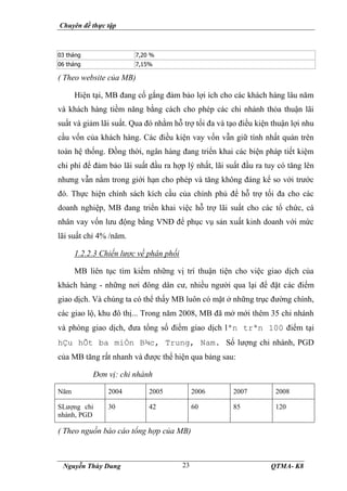 Chuyên đề thực tập
Nguyễn Thùy Dung QTMA- K8
23
03 tháng 7,20 %
06 tháng 7,15%
( Theo website của MB)
Hiện tại, MB đang cố gắng đảm bảo lợi ích cho các khách hàng lâu năm
và khách hàng tiềm năng bằng cách cho phép các chi nhánh thỏa thuận lãi
suất và giảm lãi suất. Qua đó nhằm hỗ trợ tối đa và tạo điều kiện thuận lợi nhu
cầu vốn của khách hàng. Các điều kiện vay vốn vẫn giữ tính nhất quán trên
toàn hệ thống. Đồng thời, ngân hàng đang triển khai các biện pháp tiết kiệm
chi phí để đảm bảo lãi suất đầu ra hợp lý nhất, lãi suất đầu ra tuy có tăng lên
nhưng vẫn nằm trong giới hạn cho phép và tăng không đáng kể so với trước
đó. Thực hiện chính sách kích cầu của chính phủ để hỗ trợ tối đa cho các
doanh nghiệp, MB đang triển khai việc hỗ trợ lãi suất cho các tổ chức, cá
nhân vay vốn lưu động bằng VNĐ để phục vụ sản xuất kinh doanh với mức
lãi suất chỉ 4% /năm.
1.2.2.3 Chiến lược về phân phối
MB liên tục tìm kiếm những vị trí thuận tiện cho việc giao dịch của
khách hàng - những nơi đông dân cư, nhiều người qua lại để đặt các điểm
giao dịch. Và chúng ta có thể thấy MB luôn có mặt ở những trục đường chính,
các giao lộ, khu đô thị... Trong năm 2008, MB đã mở mới thêm 35 chi nhánh
và phòng giao dịch, đưa tổng số điểm giao dịch lªn trªn 100 điểm tại
hÇu hÕt ba miÒn B¾c, Trung, Nam. Số lượng chi nhánh, PGD
của MB tăng rất nhanh và được thể hiện qua bảng sau:
Đơn vị: chi nhánh
Năm 2004 2005 2006 2007 2008
SLượng chi
nhánh, PGD
30 42 60 85 120
( Theo nguồn báo cáo tổng hợp của MB)
 