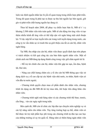 Chuyên đề thực tập
Nguyễn Thùy Dung QTMA- K8
28
luôn xác định nguồn nhân lực là yếu tố quan trọng trong chiến lược phát triển.
Trong đó quan trọng là phải tạo ra được sự thu hút nguồn lực bên ngoài, giữ
gìn và phát triển chất lượng nguồn lực đang có.
Theo kế hoạch năm 2008, để phục vụ chiến lược bán lẻ, MB sẽ t¨ng
khoảng 2.500 nhân viên trên toàn quốc. MB sẽ chủ động tìm ứng viên và tạo
thêm nhiều kênh để ứng viên có thể tiếp cận với ngân hàng một cách thuận
lợi. Ví dụ: nộp hồ sơ trực tuyến trên các trang web tuyển dụng trong nước, các
công ty tư vấn nhân sự và tranh thủ sự giới thiệu của tất cả cán bộ, nhân viên
ngân hàng.
Tại MB, thu nhập của cán bộ, nhân viên được quyết định dựa trên phạm
vi trách nhiệm và kết quả công tác của bản thân người nhân viên. Một số
chính sách mà MB đang áp dụng thành công trong việc giữ chân người tài là:
- Hỗ trợ tài chính cho cán bộ, nhân viên khi gặp tai nạn, ốm đau, bệnh
tật, thai sản;
- Nâng cao chất lượng chăm sóc y tế cho cán bộ MB thông qua việc sử
dụng dịch vụ y tế cao cấp tại các bệnh viện nhà nước, tư nhân, bệnh viện có
vốn đầu tư nước ngoài;
- Chương trình quyền chọn mua cổ phần dành cho nhân viên, chương
trình tín dụng ưu đãi MB đã tài trợ mua nhà, ôtô hoặc tiêu dùng khác cho
nhân viên;
- Chương trình nghỉ mát hàng năm và các chương trình thể thao, tennis,
cầu lông... vào các ngày nghỉ trong tuần.
Bên cạnh đó, MB còn tổ chức các lớp đào tạo chuyên môn nghiệp vụ và
các kỹ năng mềm cho nhân viên. Tùy từng trường hợp cụ thể, nhân viên có
thể được tài trợ một phần học phí trong các chương trình tự đào tạo cao học
của những trường có uy tín quốc tế. Hàng năm có thêm hàng ngàn nhân viên
 