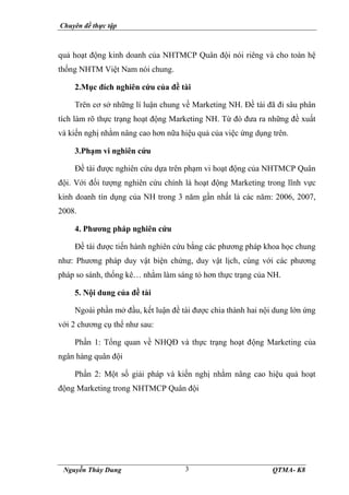 Chuyên đề thực tập
Nguyễn Thùy Dung QTMA- K8
3
quả hoạt động kinh doanh của NHTMCP Quân đội nói riêng và cho toàn hệ
thống NHTM Việt Nam nói chung.
2.Mục đích nghiên cứu của đề tài
Trên cơ sở những lí luận chung về Marketing NH. Đề tài đã đi sâu phân
tích làm rõ thực trạng hoạt động Marketing NH. Từ đó đưa ra những đề xuất
và kiến nghị nhằm nâng cao hơn nữa hiệu quả của việc ứng dụng trên.
3.Phạm vi nghiên cứu
Đề tài được nghiên cứu dựa trên phạm vi hoạt động của NHTMCP Quân
đội. Với đối tượng nghiên cứu chính là hoạt động Marketing trong lĩnh vực
kinh doanh tín dụng của NH trong 3 năm gần nhất là các năm: 2006, 2007,
2008.
4. Phương pháp nghiên cứu
Đề tài được tiến hành nghiên cứu bằng các phương pháp khoa học chung
như: Phương pháp duy vật biện chứng, duy vật lịch, cùng với các phương
pháp so sánh, thống kê… nhằm làm sáng tỏ hơn thực trạng của NH.
5. Nội dung của đề tài
Ngoài phần mở đầu, kết luận đề tài được chia thành hai nội dung lớn ứng
với 2 chương cụ thể như sau:
Phần 1: Tổng quan về NHQĐ và thực trạng hoạt động Marketing của
ngân hàng quân đội
Phần 2: Một số giải pháp và kiến nghị nhằm nâng cao hiệu quả hoạt
động Marketing trong NHTMCP Quân đội
 