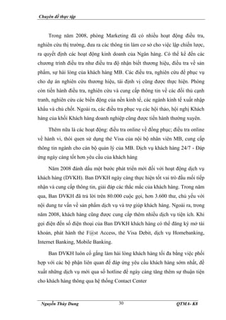 Chuyên đề thực tập
Nguyễn Thùy Dung QTMA- K8
30
Trong năm 2008, phòng Marketing đã có nhiều hoạt động điều tra,
nghiên cứu thị trường, đưa ra các thông tin làm cơ sở cho việc lập chiến lược,
ra quyết định các hoạt động kinh doanh của Ngân hàng. Có thể kể đến các
chương trình điều tra như điều tra độ nhận biết thương hiệu, điều tra về sản
phẩm, sự hài lòng của khách hàng MB. Các điều tra, nghiên cứu để phục vụ
cho dự án nghiên cứu thương hiệu, tái định vị cũng được thực hiện. Phòng
còn tiến hành điều tra, nghiên cứu và cung cấp thông tin về các đối thủ cạnh
tranh, nghiên cứu các biến động của nền kinh tế, các ngành kinh tế xuất nhập
khẩu và chủ chốt. Ngoài ra, các điều tra phục vụ các hội thảo, hội nghị Khách
hàng của khối Khách hàng doanh nghiệp cũng được tiến hành thường xuyên.
Thêm nữa là các hoạt động: điều tra online về đồng phục; điều tra online
về hành vi, thói quen sử dụng thẻ Visa của nội bộ nhân viên MB, cung cấp
thông tin ngành cho cán bộ quản lý của MB. Dịch vụ khách hàng 24/7 - Đáp
ứng ngày càng tốt hơn yêu cầu của khách hàng
Năm 2008 đánh dấu một bước phát triển mới đối với hoạt động dịch vụ
khách hàng (DVKH). Ban DVKH ngày càng thực hiện tốt vai trò đầu mối tiếp
nhận và cung cấp thông tin, giải đáp các thắc mắc của khách hàng. Trong năm
qua, Ban DVKH đã trả lời trên 80.000 cuộc gọi, hơn 3.600 thư, chủ yếu với
nội dung tư vấn về sản phẩm dịch vụ và trợ giúp khách hàng. Ngoài ra, trong
năm 2008, khách hàng cũng được cung cấp thêm nhiều dịch vụ tiện ích. Khi
gọi điện đến số điện thoại của Ban DVKH khách hàng có thể đăng ký mở tài
khoản, phát hành thẻ F@st Access, thẻ Visa Debit, dịch vụ Homebanking,
Internet Banking, Mobile Banking.
Ban DVKH luôn cố gắng làm hài lòng khách hàng tối đa bằng việc phối
hợp với các bộ phận liên quan để đáp ứng yêu cầu khách hàng sớm nhất, đề
xuất những dịch vụ mới qua số hotline để ngày càng tăng thêm sự thuận tiện
cho khách hàng thông qua hệ thống Contact Center
 