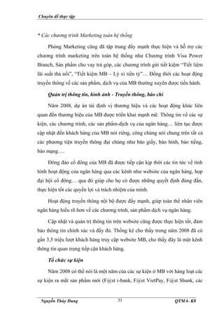 Chuyên đề thực tập
Nguyễn Thùy Dung QTMA- K8
31
* Các chương trình Marketing toàn hệ thống
Phòng Marketing cũng đã tập trung đẩy mạnh thực hiện và hỗ trợ các
chương trình marketing trên toàn hệ thống như Chương trình Visa Power
Branch, Sản phẩm cho vay trả góp, các chương trình gửi tiết kiệm “Tiết liệm
lãi suất thả nổi”, “Tiết kiệm MB – Lỳ xì tiền tỷ”… Đồng thời các hoạt động
truyền thông về các sản phẩm, dịch vụ của MB thường xuyên được tiến hành.
Quản trị thông tin, hình ảnh - Truyền thông, báo chí
Năm 2008, dự án tái định vị thương hiệu và các hoạt động khác liên
quan đến thương hiệu của MB được triển khai mạnh mẽ. Thông tin về các sự
kiện, các chương trình, các sản phẩm-dịch vụ của ngân hàng… liên tục được
cập nhật đến khách hàng của MB nói riêng, công chúng nói chung trên tất cả
các phương tiện truyền thông đại chúng như báo giấy, báo hình, báo tiếng,
báo mạng….
Đông đảo cổ đông của MB đã được tiếp cận kịp thời các tin tức về tình
hình hoạt động của ngân hàng qua các kênh như website của ngân hàng, họp
đại hội cổ đông… qua đó giúp cho họ có được những quyết định đúng đắn,
thực hiện tốt các quyền lợi và trách nhiệm của mình.
Hoạt động truyền thông nội bộ được đẩy mạnh, giúp toàn thể nhân viên
ngân hàng hiểu rõ hơn về các chương trình, sản phẩm dịch vụ ngân hàng.
Cập nhật và quản trị thông tin trên website cũng được thực hiện tốt, đảm
bảo thông tin chính xác và đầy đủ. Thống kê cho thấy trong năm 2008 đã có
gần 3,5 triệu lượt khách hàng truy cập website MB, cho thấy đây là một kênh
thông tin quan trọng tiếp cận khách hàng.
Tổ chức sự kiện
Năm 2008 có thể nói là một năm của các sự kiện ở MB với hàng loạt các
sự kiện ra mắt sản phẩm mới (F@st i-bank, F@st VietPay, F@st Sbank, các
 