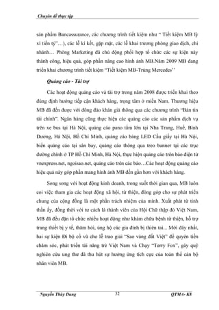 Chuyên đề thực tập
Nguyễn Thùy Dung QTMA- K8
32
sản phẩm Bancassurance, các chương trình tiết kiệm như “ Tiết kiệm MB lỳ
xì tiền tỷ”…), các lễ kí kết, gặp mặt, các lễ khai trương phòng giao dịch, chi
nhánh… Phòng Marketing đã chủ động phối hợp tổ chức các sự kiện này
thành công, hiệu quả, góp phần nâng cao hình ảnh MB.Năm 2009 MB đang
triển khai chương trình tiết kiệm “Tiết kiệm MB-Trúng Mercedes’’
Quảng cáo - Tài trợ
Các hoạt động quảng cáo và tài trợ trong năm 2008 được triển khai theo
đúng định hướng tiếp cận khách hàng, trọng tâm ở miền Nam. Thương hiệu
MB đã đến được với đông đảo khán giả thông qua các chương trình “Bản tin
tài chính”. Ngân hàng cũng thực hiện các quảng cáo các sản phẩm dịch vụ
trên xe bus tại Hà Nội, quảng cáo pano tấm lớn tại Nha Trang, Huế, Bình
Dương, Hà Nội, Hồ Chí Minh, quảng cáo bảng LED Cầu giấy tại Hà Nội,
biển quảng cáo tại sân bay, quảng cáo thông qua treo banner tại các trục
đường chính ở TP Hồ Chí Minh, Hà Nội, thực hiện quảng cáo trên báo điện tử
vnexpress.net, ngoisao.net, quảng cáo trên các báo…Các hoạt động quảng cáo
hiệu quả này góp phần mang hình ảnh MB đến gần hơn với khách hàng.
Song song với hoạt động kinh doanh, trong suốt thời gian qua, MB luôn
coi việc tham gia các hoạt động xã hội, từ thiện, đóng góp cho sự phát triển
chung của cộng đồng là một phần trách nhiệm của mình. Xuất phát từ tinh
thần ấy, đồng thời với tư cách là thành viên của Hội Chữ thập đỏ Việt Nam,
MB đã đều đặn tổ chức nhiều hoạt động như khám chữa bệnh từ thiện, hỗ trợ
trang thiết bị y tế, thăm hỏi, ủng hộ các gia đình bị thiên tai... Mới đây nhất,
hai sự kiện Đi bộ cổ vũ cho lễ trao giải “Sao vàng đất Việt” để quyên tiền
chăm sóc, phát triển tài năng trẻ Việt Nam và Chạy “Terry Fox”, gây quỹ
nghiên cứu ung thư đã thu hút sự hưởng ứng tích cực của toàn thể cán bộ
nhân viên MB.
 
