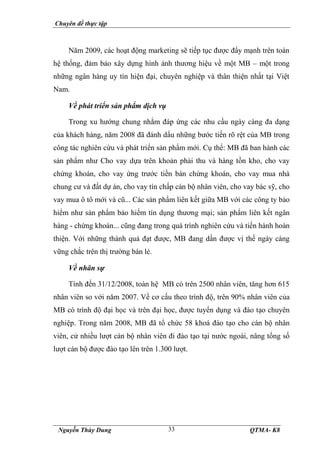 Chuyên đề thực tập
Nguyễn Thùy Dung QTMA- K8
33
Năm 2009, các hoạt động marketing sẽ tiếp tục được đẩy mạnh trên toàn
hệ thống, đảm bảo xây dựng hình ảnh thương hiệu về một MB – một trong
những ngân hàng uy tín hiện đại, chuyên nghiệp và thân thiện nhất tại Việt
Nam.
Về phát triển sản phẩm dịch vụ
Trong xu hướng chung nhằm đáp ứng các nhu cầu ngày càng đa dạng
của khách hàng, năm 2008 đã đánh dấu những bước tiến rõ rệt của MB trong
công tác nghiên cứu và phát triển sản phẩm mới. Cụ thể: MB đã ban hành các
sản phẩm như Cho vay dựa trên khoản phải thu và hàng tồn kho, cho vay
chứng khoán, cho vay ứng trước tiền bán chứng khoán, cho vay mua nhà
chung cư và đất dự án, cho vay tín chấp cán bộ nhân viên, cho vay bác sỹ, cho
vay mua ô tô mới và cũ... Các sản phẩm liên kết giữa MB với các công ty bảo
hiểm như sản phẩm bảo hiểm tín dụng thương mại; sản phẩm liên kết ngân
hàng - chứng khoán... cũng đang trong quá trình nghiên cứu và tiến hành hoàn
thiện. Với những thành quả đạt được, MB đang dần được vị thế ngày càng
vững chắc trên thị trường bán lẻ.
Về nhân sự
Tính đến 31/12/2008, toàn hệ MB có trên 2500 nhân viên, tăng hơn 615
nhân viên so với năm 2007. Về cơ cấu theo trình độ, trên 90% nhân viên của
MB có trình độ đại học và trên đại học, được tuyển dụng và đào tạo chuyên
nghiệp. Trong năm 2008, MB đã tổ chức 58 khoá đào tạo cho cán bộ nhân
viên, cử nhiều lượt cán bộ nhân viên đi đào tạo tại nước ngoài, nâng tổng số
lượt cán bộ được đào tạo lên trên 1.300 lượt.
 