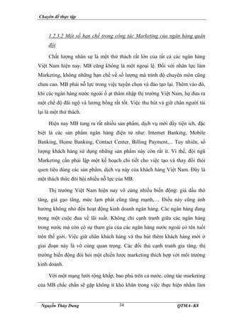 Chuyên đề thực tập
Nguyễn Thùy Dung QTMA- K8
34
1.2.3.2 Một số hạn chế trong công tác Marketing của ngân hàng quân
đội
Chất lượng nhân sự là một thử thách rất lớn của tất cả các ngân hàng
Việt Nam hiện nay. MB cũng không là một ngoại lệ. Đối với nhân lực làm
Marketing, không những hạn chế về số lượng mà trình độ chuyên môn cũng
chưa cao. MB phải nỗ lực trong việc tuyển chọn và đào tạo lại. Thêm vào đó,
khi các ngân hàng nước ngoài ồ ạt thâm nhập thị trường Việt Nam, họ đưa ra
một chế độ đãi ngộ và lương bổng rất tốt. Việc thu hút và giữ chân người tài
lại là một thử thách.
Hiện nay MB tung ra rất nhiều sản phẩm, dịch vụ mới đầy tiện ích, đặc
biệt là các sản phẩm ngân hàng điện tử như: Internet Banking, Mobile
Banking, Home Banking, Contact Center, Billing Payment,... Tuy nhiên, số
lượng khách hàng sử dụng những sản phẩm này còn rất ít. Vì thế, đội ngũ
Marketing cần phải lập một kế hoạch chi tiết cho việc tạo và thay đổi thói
quen tiêu dùng các sản phẩm, dịch vụ này của khách hàng Việt Nam. Đây là
một thách thức đòi hỏi nhiều nỗ lực của MB.
Thị trường Việt Nam hiện nay vô cùng nhiều biến động: giá dầu thô
tăng, giá gạo tăng, mức lạm phát cũng tăng mạnh,… Điều này cũng ảnh
hưởng không nhỏ đến hoạt động kinh doanh ngân hàng. Các ngân hàng đang
trong một cuộc đua về lãi suất. Không chỉ cạnh tranh giữa các ngân hàng
trong nước mà còn có sự tham gia của các ngân hàng nước ngoài có tên tuổi
trên thế giới. Việc giữ chân khách hàng và thu hút thêm khách hàng mới ở
giai đoạn này là vô cùng quan trọng. Các đối thủ cạnh tranh gia tăng, thị
trường biến động đòi hỏi một chiến lược marketing thích hợp với môi trường
kinh doanh.
Với một mạng lưới rộng khắp, bao phủ trên cả nước, công tác marketing
của MB chắc chắn sẽ gặp không ít khó khăn trong việc thực hiện nhằm làm
 