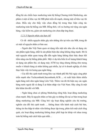 Chuyên đề thực tập
Nguyễn Thùy Dung QTMA- K8
35
đồng bộ các chiến lược marketing toàn hệ thống.Chương trình Marketing, sản
phẩm ở một số khu vực thì MB phát triển rất mạnh, nhưng một số khu vực thì
chưa. Điều này cho thấy việc chưa đồng bộ trong thực hiện công tác
marketing toàn hệ thống của MB. Đồng thời, với xu hướng mở rộng của ngân
hàng, việc kiểm tra, giám sát marketing còn chưa đáp ứng được.
1.2.3.3 Nguyên nhân của hạn chế
Có rất nhiều nguyên nhân gây nên những tồn tại trên của MB, trong đó
có một số nguyên nhân cơ bản sau:
- Người dân Việt Nam quen sử dụng tiền mặt nên nhu cầu sử dụng các
sản phẩm ngân hàng, nhất là sản phẩm hiện đại cũng không tăng mạnh. Đó là
một nguyên nhân quan trọng dẫn đến ngân hàng không khai thác được hết
tiềm năng của hệ thống phân phối. Một ví dụ tiêu biểu là số lượng khách hàng
sử dụng sản phẩm thẻ, sử dụng máy ATM tuy tăng nhưng không như mong
muốn vì khách hàng cá nhân không quá nhiều, lại có ít doanh nghiệp, tổ chức
thực hiện việc trả lương qua ngân hàng.
- Các đối thủ cạnh tranh trong khu vực thành phố Hà Nội ngày càng phát
triển mạnh như Techcombank,Sacombank,ACB…, và xuất hiện thêm nhiều
ngân hàng mới như ngân hàng Liên Việt. Thêm vào đó thì hiện nay các ngân
hàng nước ngoài đã và đang ồ ạt thâm nhập vào Việt Nam. Đây cũng là một
khó khăn lớn đối với MB.
- Ngân hàng chưa có phòng Marketing riêng biệt, hoạt động marketing
chưa mạnh. Đây là nguyên nhân cơ bản gây ra những tồn tại cơ bản trong hoạt
động marketing của MB. Cũng bởi vậy hoạt động nghiên cứu thị trường,
nghiên cứu đối thủ cạnh tranh … không được tiến hành một cách bài bản,
thông tin thu thập từ nhân viên không được tập trung, phân tích một cách tổng
quát, các hoạt động marketing không được phối hợp ăn khớp với nhau trong
toàn hệ thống một cách hiệu quả nhất…
 