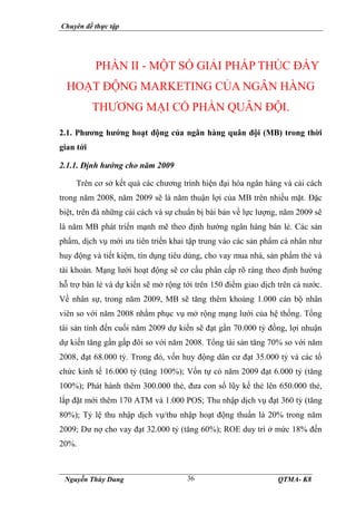 Chuyên đề thực tập
Nguyễn Thùy Dung QTMA- K8
36
PHẦN II - MỘT SỐ GIẢI PHÁP THÚC ĐẨY
HOẠT ĐỘNG MARKETING CỦA NGÂN HÀNG
THƯƠNG MẠI CỔ PHẦN QUÂN ĐỘI.
2.1. Phương hướng hoạt động của ngân hàng quân đội (MB) trong thời
gian tới
2.1.1. Định hướng cho năm 2009
Trên cơ sở kết quả các chương trình hiện đại hóa ngân hàng và cải cách
trong năm 2008, năm 2009 sẽ là năm thuận lợi của MB trên nhiều mặt. Đặc
biệt, trên đà những cải cách và sự chuẩn bị bài bản về lực lượng, năm 2009 sẽ
là năm MB phát triển mạnh mẽ theo định hướng ngân hàng bán lẻ. Các sản
phẩm, dịch vụ mới ưu tiên triển khai tập trung vào các sản phẩm cá nhân như
huy động và tiết kiệm, tín dụng tiêu dùng, cho vay mua nhà, sản phẩm thẻ và
tài khoản. Mạng lưới hoạt động sẽ cơ cấu phân cấp rõ ràng theo định hướng
hỗ trợ bán lẻ và dự kiến sẽ mở rộng tới trên 150 điểm giao dịch trên cả nước.
Về nhân sự, trong năm 2009, MB sẽ tăng thêm khoảng 1.000 cán bộ nhân
viên so với năm 2008 nhằm phục vụ mở rộng mạng lưới của hệ thống. Tổng
tài sản tính đến cuối năm 2009 dự kiến sẽ đạt gần 70.000 tỷ đồng, lợi nhuận
dự kiến tăng gần gấp đôi so với năm 2008. Tổng tài sản tăng 70% so với năm
2008, đạt 68.000 tỷ. Trong đó, vốn huy động dân cư đạt 35.000 tỷ và các tổ
chức kinh tế 16.000 tỷ (tăng 100%); Vốn tự có năm 2009 đạt 6.000 tỷ (tăng
100%); Phát hành thêm 300.000 thẻ, đưa con số lũy kế thẻ lên 650.000 thẻ,
lắp đặt mới thêm 170 ATM và 1.000 POS; Thu nhập dịch vụ đạt 360 tỷ (tăng
80%); Tỷ lệ thu nhập dịch vụ/thu nhập hoạt động thuần là 20% trong năm
2009; Dư nợ cho vay đạt 32.000 tỷ (tăng 60%); ROE duy trì ở mức 18% đến
20%.
 
