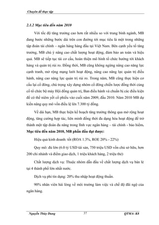 Chuyên đề thực tập
Nguyễn Thùy Dung QTMA- K8
37
2.1.2 Mục tiêu đến năm 2010
Với tốc độ tăng trưởng cao hơn rất nhiều so với trung bình ngành, MB
đang bước những bước dài trên con đường tới mục tiêu là một trong những
tập đoàn tài chính – ngân hàng hàng đầu tại Việt Nam. Bên cạnh yếu tố tăng
trưởng, MB chú ý nâng cao chất lượng hoạt động, đảm bảo an toàn và hiệu
quả. MB sẽ tiếp tục tái cơ cấu, hoàn thiện mô hình tổ chức hướng tới khách
hàng và quản trị rủi ro. Đồng thời, MB cũng không ngừng nâng cao năng lực
cạnh tranh, mở rộng mạng lưới hoạt động, nâng cao năng lực quản trị điều
hành, nâng cao năng lực quản trị rủi ro. Trong năm, MB cũng thực hiện cơ
cấu lại cổ đông, chú trọng xây dựng nhóm cổ đông chiến lược đồng thời củng
cố tổ chức bộ máy Hội đồng quản trị, Ban điều hành và chuẩn bị các điều kiện
để có thể niêm yết cổ phiếu vào cuối năm 2009, đầu 2010. Năm 2010 MB dự
kiến nâng quy mô vốn điều lệ lên 7.300 tỷ đồng.
Về dài hạn, MB thực hiện kế hoạch tăng trưởng thông qua mở rộng hoạt
động, tăng cường hợp tác, liên minh đồng thời đa dạng hóa hoạt động để trở
thành một tập đoàn đa năng trong lĩnh vực ngân hàng – tài chính - bảo hiểm.
Mục tiêu đến năm 2010, MB phấn đấu đạt được:
Hiệu quả kinh doanh: tốt (ROA 1.3%, ROE 20% - 22%)
Quy mô: đủ lớn (6.0 tỷ USD tài sản, 750 triệu USD vốn chủ sở hữu, hơn
200 chi nhánh và điểm giao dịch, 1 triệu khách hàng, 2 triệu thẻ)
Chất lượng dịch vụ: Thuộc nhóm dẫn đầu về chất lượng dịch vụ bán lẻ
tại 4 thành phố lớn nhất nước.
Dịch vụ phi tín dụng: 20% thu nhập hoạt động thuần.
90% nhân viên hài lòng về môi trường làm việc và chế độ đãi ngộ của
ngân hàng.
 