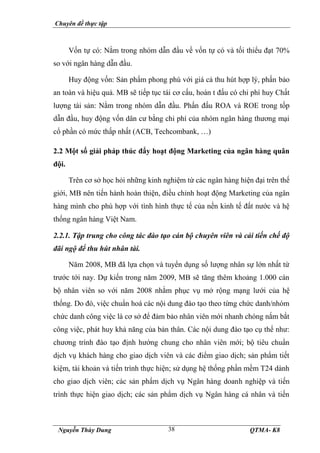 Chuyên đề thực tập
Nguyễn Thùy Dung QTMA- K8
38
Vốn tự có: Nằm trong nhóm dẫn đầu về vốn tự có và tối thiểu đạt 70%
so với ngân hàng dẫn đầu.
Huy động vốn: Sản phẩm phong phú với giá cả thu hút hợp lý, phấn bảo
an toàn và hiệu quả. MB sẽ tiếp tục tái cơ cấu, hoàn t đấu có chi phí huy Chất
lượng tài sản: Nằm trong nhóm dẫn đầu. Phấn đấu ROA và ROE trong tốp
dẫn đầu, huy động vốn dân cư bằng chi phí của nhóm ngân hàng thương mại
cổ phần có mức thấp nhất (ACB, Techcombank, …)
2.2 Một số giải pháp thúc đẩy hoạt động Marketing của ngân hàng quân
đội.
Trên cơ sở học hỏi những kinh nghiệm từ các ngân hàng hiện đại trên thế
giới, MB nên tiến hành hoàn thiện, điều chỉnh hoạt động Marketing của ngân
hàng mình cho phù hợp với tình hình thực tế của nền kinh tế đất nước và hệ
thống ngân hàng Việt Nam.
2.2.1. Tập trung cho công tác đào tạo cán bộ chuyên viên và cải tiến chế độ
đãi ngộ để thu hút nhân tài.
Năm 2008, MB đã lựa chọn và tuyển dụng số lượng nhân sự lớn nhất từ
trước tới nay. Dự kiến trong năm 2009, MB sẽ tăng thêm khoảng 1.000 cán
bộ nhân viên so với năm 2008 nhằm phục vụ mở rộng mạng lưới của hệ
thống. Do đó, việc chuẩn hoá các nội dung đào tạo theo từng chức danh/nhóm
chức danh công việc là cơ sở để đảm bảo nhân viên mới nhanh chóng nắm bắt
công việc, phát huy khả năng của bản thân. Các nội dung đào tạo cụ thể như:
chương trình đào tạo định hướng chung cho nhân viên mới; bộ tiêu chuẩn
dịch vụ khách hàng cho giao dịch viên và các điểm giao dịch; sản phẩm tiết
kiệm, tài khoản và tiến trình thực hiện; sử dụng hệ thống phần mềm T24 dành
cho giao dịch viên; các sản phẩm dịch vụ Ngân hàng doanh nghiệp và tiến
trình thực hiện giao dịch; các sản phẩm dịch vụ Ngân hàng cá nhân và tiến
 