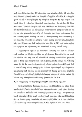 Chuyên đề thực tập
Nguyễn Thùy Dung QTMA- K8
39
trình thực hiện giao dịch; kỹ năng đàm phán chuyên nghiệp; kỹ năng bán
hàng dành cho giao dịch viên; sử dụng hệ thống phần mềm T24; Kỹ năng giải
quyết vấn đề và ra quyết định; Kỹ năng bán hàng cho đội ngũ chuyên viên
khách hàng; Kỹ năng bán hàng dành cho giao dịch viên; sử dụng hệ thống
phần mềm T24 dành cho giao dịch viên. Đó là các nội dung đang được MB
tiếp tục triển khai đào tạo cho đội ngũ nhân viên mới cũng như các cán bộ,
chuyên viên trong ngân hàng. Các nội dung này phải không ngừng được thay
đổi và mở rộng cho phù hợp với thực tế. Những chương trình đào tạo này là
nền tảng xây dựng văn hoá công ty và môi trường làm việc chuyên nghiệp,
hiệu quả. Đi theo một định hướng ngân hàng bán lẻ, MB phải không ngừng
chú trọng đến đội ngũ nhân sự của mình cả về số lượng và chất lượng.
Song song với việc đào tạo nhân viên, MB cũng phải luôn cải tiến một
cách phù hợp chế độ đãi ngộ. Điều này có tác dụng động viên, khuyến khích
cán bộ nhân viên cống hiến hết mình vì MB và cũng nhằm hài hoà quyền lợi
giữa cổ đông, ngân hàng và nhân viên. Hiện nay, cơ chế đãi ngộ của MB cũng
tương đối tốt: thu nhập ở mức cạnh tranh trên thị trường; lương không cố định
vì được bổ sung theo sự đóng góp của cá nhân; ngân hàng hỗ trợ kinh phí đào
tạo; chương trình tín dụng ưu đãi; chương trình thưởng quyền mua cổ phiếu.
Tuy nhiên, cơ chế đãi ngộ phải luôn luôn được bổ sung và cải tiến mới có thể
làm hài lòng những nhân viên có đóng góp tích cực với MB.
2.2.2 Tăng cường các hoạt động hướng tới khách hàng mục tiêu
Các tổ chức tồn tại được đều phụ thuộc vào khách hàng của mình, do đó
họ cần phải hiểu các nhu cầu hiện tại và tiềm tàng của khách hàng, đáp ứng
các yêu cầu và phấn đấu vượt sự mong đợi của khách hàng. Theo phân đoạn
khách hàng của MB thì nó có bốn loại khách hàng mục tiêu sau: khách hàng
dân cư, doanh nghiệp vừa và nhỏ, các doanh nghiệp lớn, các tổ chức tài chính.
Đối với mỗi loại khách hàng mục tiêu, MB có một chiến lược khác nhau.
 