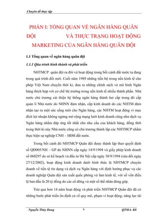 Chuyên đề thực tập
Nguyễn Thùy Dung QTMA- K8
4
PHẦN I: TỔNG QUAN VỀ NGÂN HÀNG QUÂN
ĐỘI VÀ THỰC TRẠNG HOẠT ĐỘNG
MARKETING CỦA NGÂN HÀNG QUÂN ĐỘI
1.1 Tổng quan về ngân hàng quân đội
1.1.1 Qúa trình hình thành và phát triển
NHTMCP quân đội ra đời và hoạt động trong bối cảnh đất nước ta đang
trong quá trình đổi mới. Cuối năm 1989 những tiến bộ trong nền kinh tế cho
phép Việt Nam chuyển thời kì, đưa ra những chính sách và mô hình Ngân
hàng thích hợp với cơ chế thị trường trong nền kinh tế nhiều thành phần. Nhà
nước chủ trương cải thiện hệ thống ngân hàng thành hai cấp trong đó cấp
quản lí Nhà nước do NHNN đảm nhận, cấp kinh doanh do các NHTM đảm
nhận tạo ra một sức sống mới cho Ngân hàng, các NHTM hoạt động vì mục
đích lợi nhuận không ngừng mở rộng mạng lưới kinh doanh cũng như dịch vụ
Ngân hàng nhằm đáp ứng tốt nhất cho nhu cầu của khách hàng, đồng thời
trong thời kì này Nhà nước cũng có chủ trương thành lập các NHTMCP nhằm
thực hiện sự nghiệp CNH – HĐH đất nước.
Trong bối cảnh đó NHTMCP Quân đội được thành lập theo quyết định
số QĐ005/NH – GP do NHNN cấp ngày 14/9/1994 và giấy phép kinh doanh
số 060297 do sở kế hoạch và đầu tư Hà Nội cấp ngày 30/9/1994 (sửa đổi ngày
27/12/2002), hoạt động kinh doanh dưới hình thức là NHTMCP chuyên
doanh về tiền tệ tín dụng và dịch vụ Ngân hàng với định hướng phục vụ các
doanh nghiệp Quân đội sản xuất quốc phòng và làm kinh tế, với số vốn điều
lệ ban đầu là 20 tỷ đồng do các cổ đông và một số thể nhân đóng góp.
Trải qua hơn 14 năm hoạt động và phát triển NHTMCP Quân đội đã có
những bước phát triển ổn định cả về quy mô, phạm vi hoạt động, năng lực tài
 