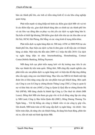 Chuyên đề thực tập
Nguyễn Thùy Dung QTMA- K8
41
bàn các thành phố lớn, các tỉnh có tiềm năng kinh tế và các khu công nghiệp
quan trọng.
Phát triển mạnh và rộng khắp mô hình các điểm giao dịch MB với vai trò
là các điểm tiếp xúc, giao dịch khách hàng dân cư chính tại các thành phố lớn
và các khu vực đông dân cư phục vụ chủ yếu các dịch vụ ngân hàng bán lẻ.
Dự kiến sẽ thiết lập khoảng 200 điểm giao dịch tiền tiêu tại các khu dân cư tại
Hà Nội, HCM, Hải Phòng, Đà Nẵng và các vùng kinh tế trọng điểm khác.
Phát triển dịch vụ ngân hàng điện tử: 500 máy ATM và 5000 POS tại các
thành phố lớn, thực hiện các dịch vụ bán lẻ đơn giản và để tiếp cận với khách
hàng cá nhân. Một triệu thẻ đến năm 2009 và 2 triệu thẻ đến 2010. Các dịch
vụ ngân hàng điện tử như: Internetbanking, Homebanking, Contact
Center,Mobile Banking, Billing Payment.
MB đang tích cực phát triển mạng lưới với thị trường mục tiêu là các
khu vực thành thị trên toàn quốc. Đồng thời, MB cũng đẩy mạnh nghiên cứu
phát triển các sản phẩm dịch vụ ngân hàng mới và hiện đại để đáp ứng những
nhu cầu ngày càng cao của khách hàng. Mục tiêu của MB là trở thành một tập
đoàn lớn có khả năng cung cấp các sản phẩm trọn gói khách hàng. Bên cạnh
các Công ty con là Công ty chứng khoán Thăng Long (TSC), Công ty quản lý
nợ và khai thác tài sản (AMC), Công ty Quản lý Quỹ đầu tư chứng khoán Hà
Nội (HFM), MB đang chuẩn bị thành lập Công ty Cho thuê tài chính (MB
Lease). Đồng thời MB còn tham gia góp vốn và là cổ đông sáng lập các công
ty MB Land, Công ty Bảo hiểm Quân đội (MIC), Đông Dương Thương Tín
Ngân hàng… Với hệ thống các công ty thành viên và các công ty góp vốn,
liên doanh, MB hoàn toàn có thể cung cấp dịch vụ ngân hàng - tài chính - bảo
hiểm toàn diện, đa năng cho các khách hàng, đa dạng hóa hoạt động, phân tán
rủi ro, tiến tới một mô hình tập đoàn MB.
 