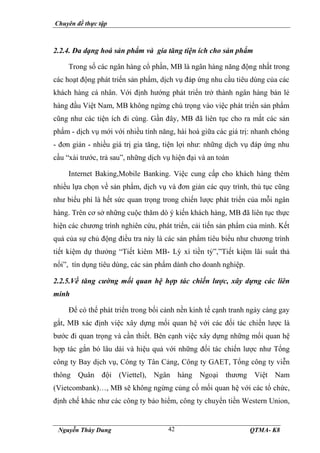 Chuyên đề thực tập
Nguyễn Thùy Dung QTMA- K8
42
2.2.4. Đa dạng hoá sản phẩm và gia tăng tiện ích cho sản phẩm
Trong số các ngân hàng cổ phần, MB là ngân hàng năng động nhất trong
các hoạt động phát triển sản phẩm, dịch vụ đáp ứng nhu cầu tiêu dùng của các
khách hàng cá nhân. Với định hướng phát triển trở thành ngân hàng bán lẻ
hàng đầu Việt Nam, MB không ngừng chú trọng vào việc phát triển sản phẩm
cũng như các tiện ích đi cùng. Gần đây, MB đã liên tục cho ra mắt các sản
phẩm - dịch vụ mới với nhiều tính năng, hài hoà giữa các giá trị: nhanh chóng
- đơn giản - nhiều giá trị gia tăng, tiện lợi như: những dịch vụ đáp ứng nhu
cầu “xài trước, trả sau”, những dịch vụ hiện đại và an toàn
Internet Baking,Mobile Banking. Việc cung cấp cho khách hàng thêm
nhiều lựa chọn về sản phẩm, dịch vụ và đơn giản các quy trình, thủ tục cũng
như biểu phí là hết sức quan trọng trong chiến lược phát triển của mỗi ngân
hàng. Trên cơ sở những cuộc thăm dò ý kiến khách hàng, MB đã liên tục thực
hiện các chương trình nghiên cứu, phát triển, cải tiến sản phẩm của mình. Kết
quả của sự chủ động điều tra này là các sản phẩm tiêu biểu như chương trình
tiết kiệm dự thưởng “Tiết kiêm MB- Lỳ xì tiền tỷ”,”Tiết kiệm lãi suất thả
nổi”, tín dụng tiêu dùng, các sản phẩm dành cho doanh nghiệp.
2.2.5.Về tăng cường mối quan hệ hợp tác chiến lược, xây dựng các liên
minh
Để có thể phát triển trong bối cảnh nền kinh tế cạnh tranh ngày càng gay
gắt, MB xác định việc xây dựng mối quan hệ với các đối tác chiến lược là
bước đi quan trọng và cần thiết. Bên cạnh việc xây dựng những mối quan hệ
hợp tác gắn bó lâu dài và hiệu quả với những đối tác chiến lược như Tổng
công ty Bay dịch vụ, Công ty Tân Cảng, Công ty GAET, Tổng công ty viễn
thông Quân đội (Viettel), Ngân hàng Ngoại thương Việt Nam
(Vietcombank)…, MB sẽ không ngừng củng cố mối quan hệ với các tổ chức,
định chế khác như các công ty bảo hiểm, công ty chuyển tiền Western Union,
 