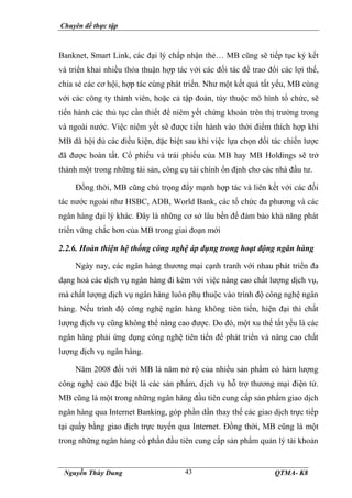 Chuyên đề thực tập
Nguyễn Thùy Dung QTMA- K8
43
Banknet, Smart Link, các đại lý chấp nhận thẻ… MB cũng sẽ tiếp tục ký kết
và triển khai nhiều thỏa thuận hợp tác với các đối tác để trao đổi các lợi thế,
chia sẻ các cơ hội, hợp tác cùng phát triển. Như một kết quả tất yếu, MB cùng
với các công ty thành viên, hoặc cả tập đoàn, tùy thuộc mô hình tổ chức, sẽ
tiến hành các thủ tục cần thiết để niêm yết chứng khoán trên thị trường trong
và ngoài nước. Việc niêm yết sẽ được tiến hành vào thời điểm thích hợp khi
MB đã hội đủ các điều kiện, đặc biệt sau khi việc lựa chọn đối tác chiến lược
đã được hoàn tất. Cổ phiếu và trái phiếu của MB hay MB Holdings sẽ trở
thành một trong những tài sản, công cụ tài chính ổn định cho các nhà đầu tư.
Đồng thời, MB cũng chú trọng đẩy mạnh hợp tác và liên kết với các đối
tác nước ngoài như HSBC, ADB, World Bank, các tổ chức đa phương và các
ngân hàng đại lý khác. Đây là những cơ sở lâu bền để đảm bảo khả năng phát
triển vững chắc hơn của MB trong giai đoạn mới
2.2.6. Hoàn thiện hệ thống công nghệ áp dụng trong hoạt động ngân hàng
Ngày nay, các ngân hàng thương mại cạnh tranh với nhau phát triển đa
dạng hoá các dịch vụ ngân hàng đi kèm với việc nâng cao chất lượng dịch vụ,
mà chất lượng dịch vụ ngân hàng luôn phụ thuộc vào trình độ công nghệ ngân
hàng. Nếu trình độ công nghệ ngân hàng không tiên tiến, hiện đại thì chất
lượng dịch vụ cũng không thể nâng cao được. Do đó, một xu thế tất yếu là các
ngân hàng phải ứng dụng công nghệ tiên tiến để phát triển và nâng cao chất
lượng dịch vụ ngân hàng.
Năm 2008 đối với MB là năm nở rộ của nhiều sản phẩm có hàm lượng
công nghệ cao đặc biệt là các sản phẩm, dịch vụ hỗ trợ thương mại điện tử.
MB cũng là một trong những ngân hàng đầu tiên cung cấp sản phẩm giao dịch
ngân hàng qua Internet Banking, góp phần dần thay thế các giao dịch trực tiếp
tại quầy bằng giao dịch trực tuyến qua Internet. Đồng thời, MB cũng là một
trong những ngân hàng cổ phần đầu tiên cung cấp sản phẩm quản lý tài khoản
 