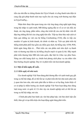 Chuyên đề thực tập
Nguyễn Thùy Dung QTMA- K8
44
tiền của nhà đầu tư chứng khoán tên F@st S-bank và cổng thanh toán điện tử
cung cấp giải pháp thanh toán trực tuyến cho các trang web thương mại điện
tử F@stVietPay...
Nhận thức được tầm quan trọng của việc ứng dụng công nghệ ngân hàng
trong hội nhập và cạnh tranh, MB không ngừng đầu tư về cơ sở vật chất, kỹ
thuật, các ứng dụng, phần mềm, cũng như trình độ của cán bộ nhân viên để
đáp ứng những đòi hỏi của công nghệ tiên tiến. Tiếp tục khai thác một cách có
hiệu quả những ưu việt của hệ thống Corebanking (T24); đầu tư tiếp các
module về quản trị kinh doanh, tài chính và nhân sự. Tích cực phát triển hệ
thống kênh phân phối bao gồm các điểm giao dịch, hệ thống máy ATM, POS,
kênh ngân hàng điện tử… Phát triển các sản phẩm mới như dịch vụ thanh
toán và thương mại điện tử, hệ thống chuyển mạch và quản lý thẻ. Đẩy mạnh
phát triển thương hiệu MB trên toàn quốc, đặc biệt là ở khu vực phía Nam.
Nâng cao chất lượng dịch vụ, chuẩn hoá phong cách phục vụ của nhân viên
theo hướng chuyên nghiệp. Duy trì và phát triển văn hoá doanh nghiệp.
2.3. Một số kiến nghị, đề xuất.
2.3.1 Kiến nghị với nhà nước
Các doanh nghiệp Việt Nam đang phải đương đầu với cạnh tranh gay gắt
trong xu thế hội nhập, để có thể tồn tại và phát triển đòi hỏi nhà nước phải chú
ý quan tâm hơn nữa, nhà nước phải đầu tư thêm cơ sở hạ tầng, hoàn thiện về
cơ sở pháp lý nhằm hướng các doanh nghiệp Việt Nam hoạt động theo đúng
luật trong nước và quốc tế. Có như vậy các doanh nghiệp mới có thể tồn tại
trong xu thế hội nhập, mở cửa.
- Chính phủ phải ban hành các văn bản pháp luật, văn bản dưới luật cần
thiết, tháo gỡ và tạo điều kiện cho hoạt động ngân hàng phát triển.
 