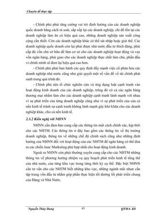 Chuyên đề thực tập
Nguyễn Thùy Dung QTMA- K8
45
- Chính phủ phải tăng cường vai trò định hướng của các doanh nghiệp
quốc doanh bằng cách rà soát, sắp xếp lại các doanh nghiệp, chỉ để tồn tại các
doanh nghiệp làm ăn có hiệu quả cao, những doanh nghiệp sản xuất công
cộng cần thiết. Còn các doanh nghiệp khác có thể sát nhập hoặc giải thể. Các
doanh nghiệp quốc doanh còn lại phải được nhà nước đầu tư thích đáng, phải
cấp đủ vốn chủ sở hữu để làm cơ sở cho các doanh nghiệp hoạt động và vay
vốn ngân hàng, phải giao cho các doanh nghiệp thực chất làm chủ, phấn đấu
vì chính mình sẽ đem lại hiệu quả cao hơn.
- Chính phủ phải ban hành các quy định đẩy mạnh việc cổ phàn hóa các
doanh nghiệp nhà nước cũng như giải quyết một số vấn đề về tài chính phát
sanh trong quá trình đó.
- Chính phủ nên tổ chức nghiên cứu và ứng dụng luật cạnh tranh vào
hoạt động kinh doanh của các doanh nghiệp, trông đó có cả các ngân hàng
thương mại nhằm làm cho các doanh nghiệp cạnh tranh lành mạnh với nhau
vì sự phát triển của từng doanh nghiệp cũng như vì sự phát triển của của cả
nền kinh tế tránh sự cạnh tranh không lành mạnh gây khó khăn cho các doanh
nghiệp khác, cho cả nền kinh tế.
2.3.2 Kiến nghị với NHNN
NHNN cần đảm bảo cung cấp các thông tin một cách chính xác, kịp thời
cho các NHTM. Các thông tin ở đây bao gồm các thông tin về thị trường
doanh nghiệp, thông tin về những chế độ chính sách cũng như những định
hướng của NHNN đối với hoạt động của các NHTM để ngân hàng có thể đưa
ra các chiến lược Marketing phù hợp nhất cho hoạt động kinh doanh.
Ngoài ra NHNN còn phải thường xuyên cung cấp cho các NHTM những
thông tin về phương hướng nhiệm vụ quy hoạch phát triển kinh tế tổng thể
của nhà nước, của từng khu vực trong từng thời kỳ cụ thể. Đặc biệt NHNN
cần tư vấn cho các NHTM biết những khu vực, những ngành mũi nhọn cần
tập trung vốn đầu tư nhằm góp phần thực hiện tốt đường lối phát triển chung
của Đảng và Nhà Nước.
 
