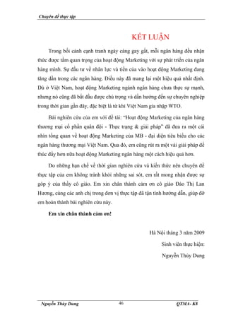 Chuyên đề thực tập
Nguyễn Thùy Dung QTMA- K8
46
KẾT LUẬN
Trong bối cảnh cạnh tranh ngày càng gay gắt, mỗi ngân hàng đều nhận
thức được tầm quan trọng của hoạt động Marketing với sự phát triển của ngân
hàng mình. Sự đầu tư về nhân lực và tiền của vào hoạt động Marketing đang
tăng dần trong các ngân hàng. Điều này đã mang lại một hiệu quả nhất định.
Dù ở Việt Nam, hoạt động Marketing ngành ngân hàng chưa thực sự mạnh,
nhưng nó cũng đã bắt đầu được chú trọng và dần hướng đến sự chuyên nghiệp
trong thời gian gần đây, đặc biệt là từ khi Việt Nam gia nhập WTO.
Bài nghiên cứu của em với đề tài: “Hoạt động Marketing của ngân hàng
thương mại cổ phần quân đội - Thực trạng & giải pháp” đã đưa ra một cái
nhìn tổng quan về hoạt động Marketing của MB - đại diện tiêu biểu cho các
ngân hàng thương mại Việt Nam. Qua đó, em cũng rút ra một vài giải pháp để
thúc đẩy hơn nữa hoạt động Marketing ngân hàng một cách hiệu quả hơn.
Do những hạn chế về thời gian nghiên cứu và kiến thức nên chuyên đề
thực tập của em không tránh khỏi những sai sót, em rất mong nhận được sự
góp ý của thầy cô giáo. Em xin chân thành cảm ơn cô giáo Đào Thị Lan
Hương, cùng các anh chị trong đơn vị thực tập đã tận tình hướng dẫn, giúp đỡ
em hoàn thành bài nghiên cứu này.
Em xin chân thành cảm ơn!
Hà Nội tháng 3 năm 2009
Sinh viên thực hiện:
Nguyễn Thùy Dung
 