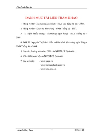 Chuyên đề thực tập
Nguyễn Thùy Dung QTMA- K8
47
DANH MỤC TÀI LIỆU THAM KHẢO
1. Philip Kotler - Marketing Essentials - NXB Lao động xã hội - 2007.
2. Philip Kotler - Quản trị Marketing - NXB Thống kê - 1997.
3. Ts. Trịnh Quốc Trung - Marketing ngân hàng - NXB Thống kê -
2008.
4. PGS.TS. Nguyễn Thị Minh Hiền - Giáo trình Marketing ngân hàng -
NXB Thống Kê - 2004.
5. Báo cáo thường niên năm 2008 của NHTM CP Quân đội.
6. Các tài liệu nội bộ của NHTM CP Quân đội
7. Các website: - www.saga.vn
- www.militarybank.com.vn
- www.sbv.gov.vn
 