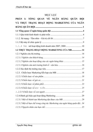 Chuyên đề thực tập
Nguyễn Thùy Dung QTMA- K8
MỤC LỤC
PHẦN I: TỔNG QUAN VỀ NGÂN HÀNG QUÂN ĐỘI
VÀ THỰC TRẠNG HOẠT ĐỘNG MARKETING CỦA NGÂN
HÀNG QUÂN ĐỘI .................................................................................1
1.1 Tổng quan về ngân hàng quân đội .......................................................... 4
1.1.1 Qúa trình hình thành và phát triển ........................................................... 4
1.1.2. Sứ mạng - Tầm nhìn – Giá trị cốt lõi...................................................... 7
1.1.3 Bộ máy tổ chức quản lý ........................................................................... 9
1.1.4 Vài nét hoạt động kinh doanh năm 2007, 2008.............................10
1.2 THỰC TRẠNG HOẠT ĐỘNG MARKETING CỦA MB..................14
1.2.1 Nghiên cứu thị trường ............................................................................14
1.2.1.1 Nghiên cứu khách hàng.......................................................................14
1.2.1.2 Nghiên cứu hoạt động của các ngân hàng khác.................................15
1.2.1.3.Nghiên cứu môi trường kinh tế - văn hóa ...........................................16
1.2.2.Xác định thị trường mục tiêu .................................................................17
1.2.3. Chiến lược Marketing hỗn hợp của MB ..............................................18
1.2.2.1 Chiến lược về sản phẩm......................................................................18
1.2.2.2 Chiến lược về giá cả............................................................................21
1.2.2.3 Chiến lược về phân phối .....................................................................23
1.2.2.4 Chiến lược về xóc tiÕn...................................................................25
1.2.2.5 Chiến lược về con người ...................................................................27
1.2.4.Đánh giá hiệu quả hoạt động Marketing................................................29
1.2.3.1 Một số thành tựu Marketing đạt được của MB...................................29
1.2.3.2 Một số hạn chế trong công tác Marketing của ngân hàng quân đội..34
1.2.3.3 Nguyên nhân của hạn chế...................................................................35
 