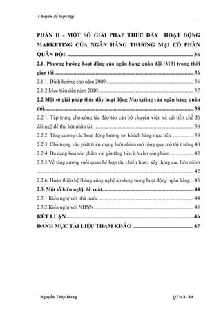 Chuyên đề thực tập
Nguyễn Thùy Dung QTMA- K8
PHẦN II - MỘT SỐ GIẢI PHÁP THÚC ĐẨY HOẠT ĐỘNG
MARKETING CỦA NGÂN HÀNG THƯƠNG MẠI CỔ PHẦN
QUÂN ĐỘI. ........................................................................................... 36
2.1. Phương hướng hoạt động của ngân hàng quân đội (MB) trong thời
gian tới............................................................................................................36
2.1.1. Định hướng cho năm 2009....................................................................36
2.1.2 Mục tiêu đến năm 2010..........................................................................37
2.2 Một số giải pháp thúc đẩy hoạt động Marketing của ngân hàng quân
đội....................................................................................................................38
2.2.1. Tập trung cho công tác đào tạo cán bộ chuyên viên và cải tiến chế độ
đãi ngộ để thu hút nhân tài..............................................................................38
2.2.2 Tăng cường các hoạt động hướng tới khách hàng mục tiêu .................39
2.2.3. Chú trọng vào phát triển mạng lưới nhằm mở rộng quy mô thị trường40
2.2.4. Đa dạng hoá sản phẩm và gia tăng tiện ích cho sản phẩm...................42
2.2.5.Về tăng cường mối quan hệ hợp tác chiến lược, xây dựng các liên minh
.........................................................................................................................42
2.2.6. Hoàn thiện hệ thống công nghệ áp dụng trong hoạt động ngân hàng...43
2.3. Một số kiến nghị, đề xuất.......................................................................44
2.3.1 Kiến nghị với nhà nước..........................................................................44
2.3.2 Kiến nghị với NHNN .............................................................................45
KẾT LUẬN............................................................................................ 46
DANH MỤC TÀI LIỆU THAM KHẢO ............................................47
 