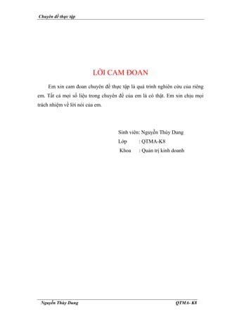 Chuyên đề thực tập
Nguyễn Thùy Dung QTMA- K8
LỜI CAM ĐOAN
Em xin cam đoan chuyên đề thực tập là quá trình nghiên cứu của riêng
em. Tất cả mọi số liệu trong chuyên đề của em là có thật. Em xin chịu mọi
trách nhiệm về lời nói của em.
Sinh viên: Nguyễn Thùy Dung
Lớp : QTMA-K8
Khoa : Quản trị kinh doanh
 
